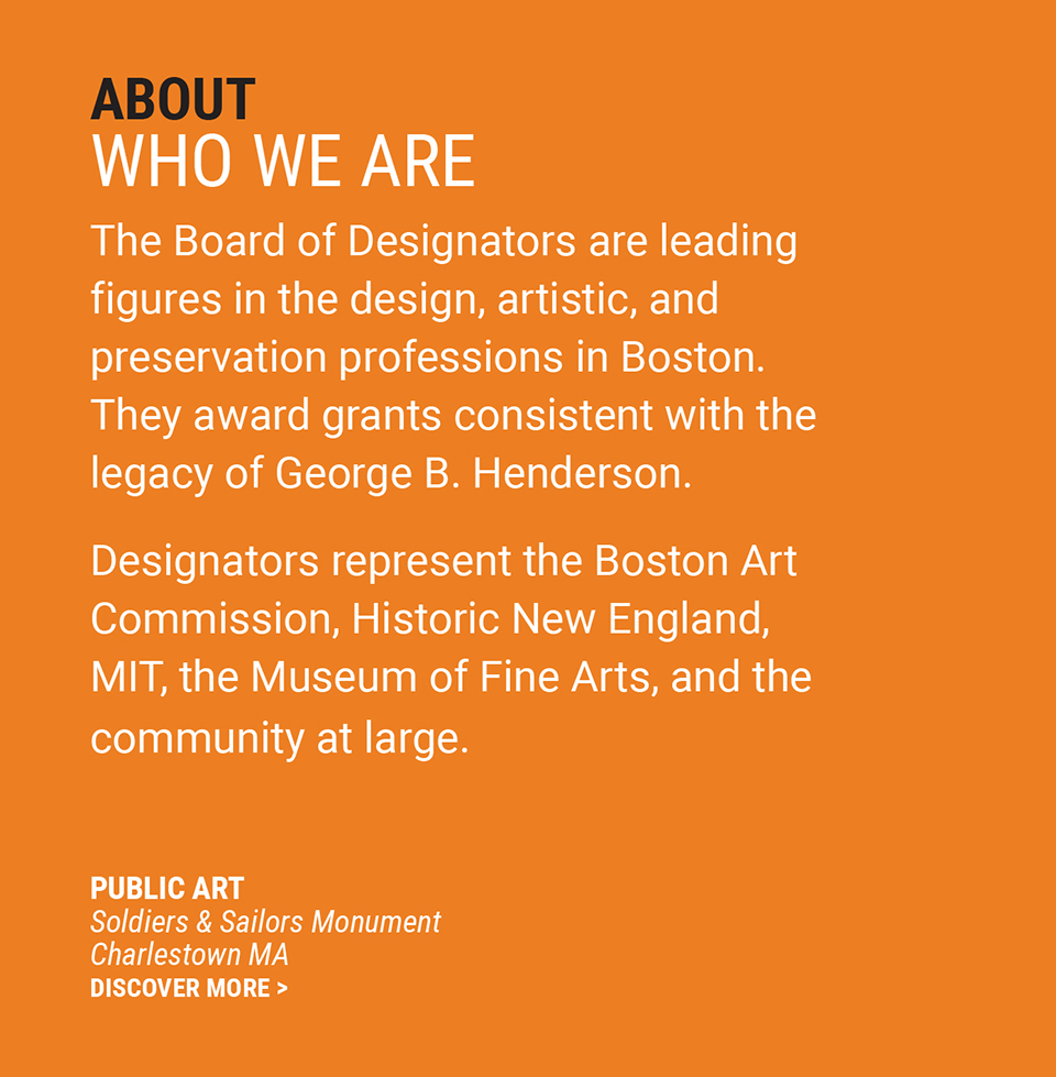 ABOUT | WHO WE ARE | The Board of Designators are leading figures in the design, artistic, and preservation professions in Boston. They make grants consistent with the legacy of George B. Henderson. Designators represent the Boston Art Commission, Historic New England, MIT, the Museum of Fine Arts and the community at large. | Public Art | Soldiers and Sailors Monument | Charlestown, MA | Discover More