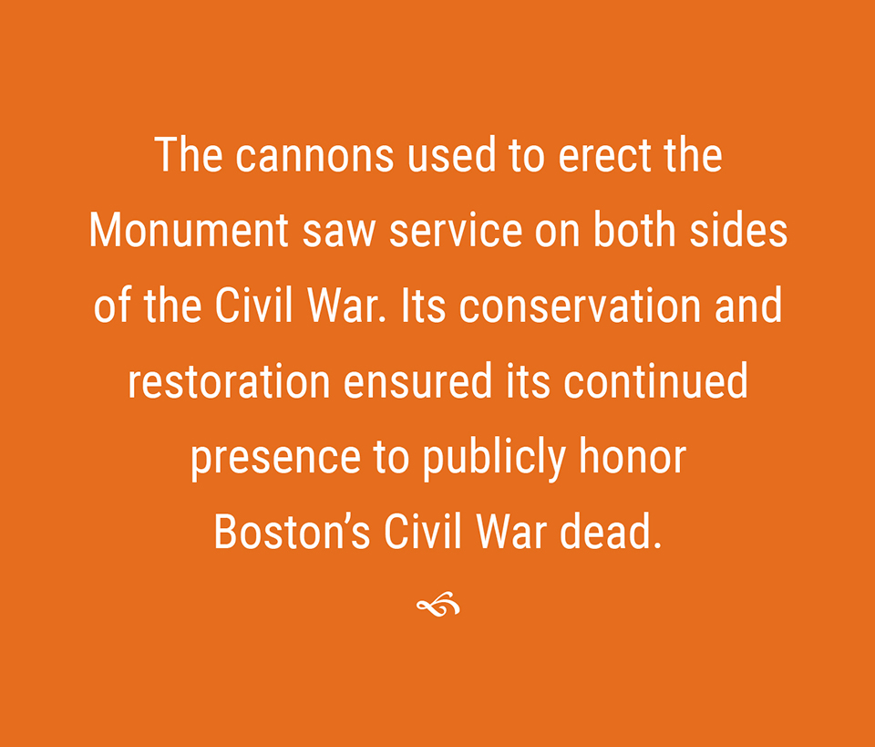 The canons used to erect the monument saw service on both sides of the Cvil War. Their conservation and restoration ensured their continued presence to publicly honor Boston’s Civil War dead.