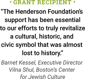 Grant Recipient: The Henderson Foundation’s support has been essential to our efforts to truly revitalize a cultural, historic, and civic symbol that was almost lost to history. - Barnet Kessel, Executive Director, Vilna Shul, Boston’s Center for Jewish Culture