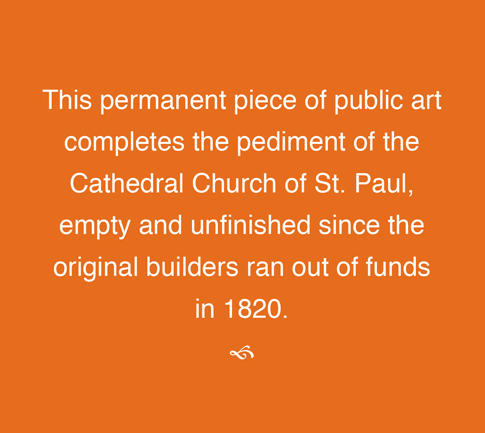 This permanent piece of public art completes the pediment of the Cathedral Church of St. Paul, empty and unfinished since the original builders ran out of funds in 1820.