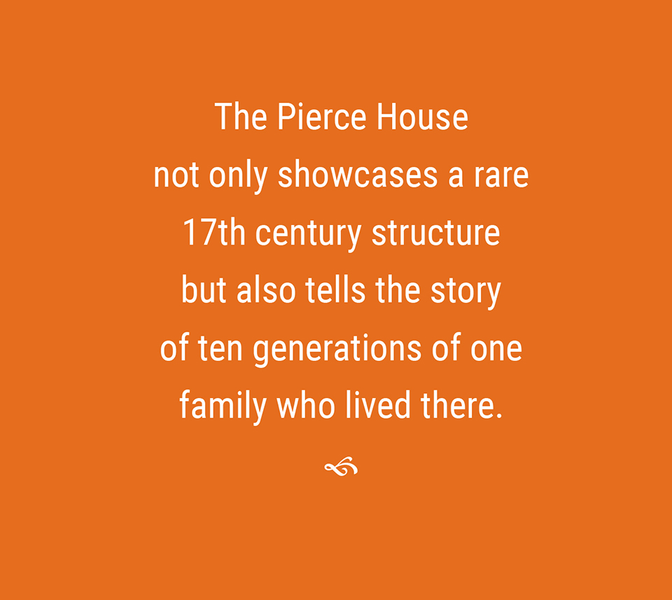 The Pierce House not only showcases a rare 17th century structure but also tells the story of ten generations of one family who lived there.