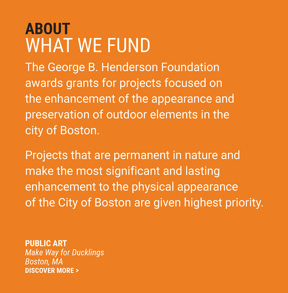 About | What We Fund - The George B. Henderson Foundation makes grants for projects focused on the enhancement of the appearance and preservation of outdoor elements in the city of Boston. Highest priority is given to projects that are permanent in nature and make the most significant and lasting enhancement of the physical appearance of the City of Boston.